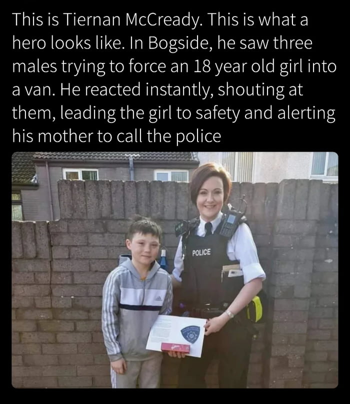 This is Tiernan McCready. This is what a hero looks like. In Bogside, he saw three males trying to force an 18 year old girl into a van. He reacted instantly, shouting at them, leading the girl to safety and alerting his mother to call the police