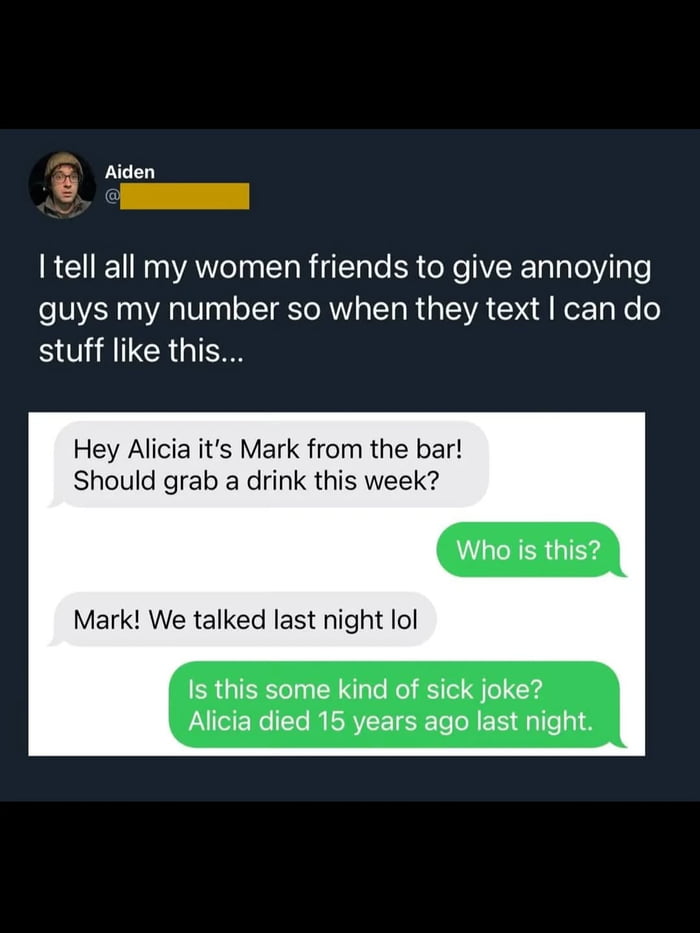 Aiden: I tell all my women friends to give annoying guys my number so when they text I can do stuff like this... Mark: Hey Alicia it's Mark from the bar! Should grab a drink this week? Aiden: Who is this? Mark: Mark! We talked last night lol Aiden: Is this some kind of sick joke? Alicia died 15 years ago last night.