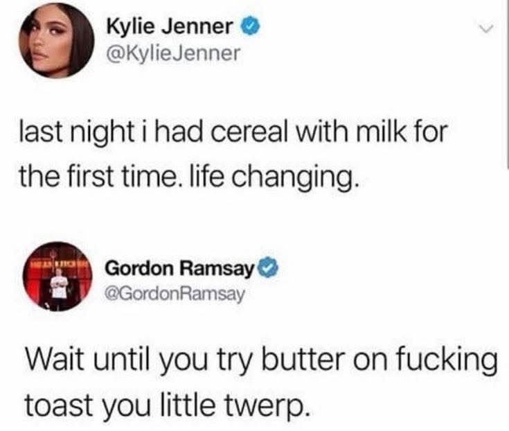 Kylie Jenner @KylieJenner last night i had cereal with milk for the first time. life changing. Gordon Ramsay @GordonRamsay Wait until you try butter on fucking toast you little twerp.