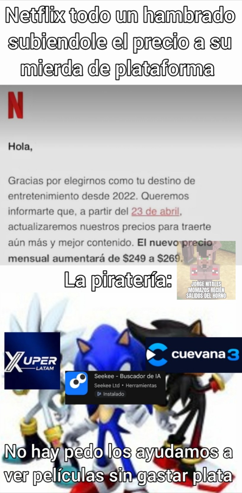 Netflix todo un hambrado subiendole el precio a su mierda de plataforma. Hola, Gracias por elegirnos como tu destino de entretenimiento desde 2022. Queremos informarte que, a partir del 23 de abril, actualizaremos nuestros precios para traerte aún más y mejor contenido. El nuevo precio mensual aumentará de $249 a $269. La piratería: JORGE NITALES M
