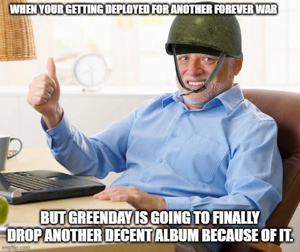 WHEN YOUR GETTING DEPLOYED FOR ANOTHER FOREVER WAR BUT GREENDAY IS GOING TO FINALLY DROP ANOTHER DECENT ALBUM BECAUSE OF IT.
