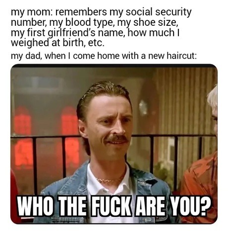 my mom: remembers my social security number, my blood type, my shoe size, my first girlfriend's name, how much I weighed at birth, etc. my dad, when I come home with a new haircut: WHO THE FUCK ARE YOU?