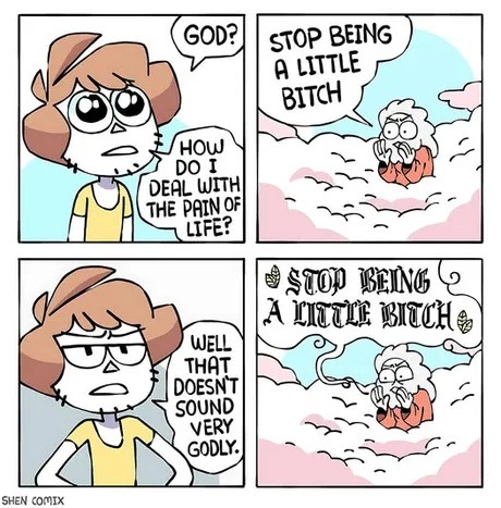 GOD? HOW DO I DEAL WITH THE PAIN OF LIFE? STOP BEING A LITTLE BITCH. WELL THAT DOESN'T SOUND VERY GODLY. STOP BEING A LITTLE BITCH.
