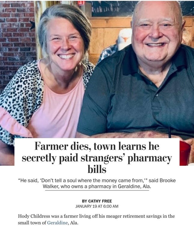 Farmer dies, town learns he secretly paid strangers' pharmacy bills. He said, 'Don't tell a soul where the money came from,' said Brooke Walker, who owns a pharmacy in Geraldine, Ala. BY CATHY FREE. JANUARY 19 AT 6:00 AM. Hody Childress was a farmer living off his meager retirement savings in the small town of Geraldine, Ala.