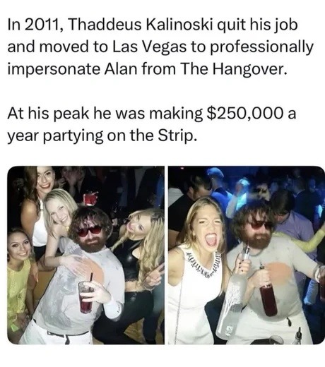 In 2011, Thaddeus Kalinoski quit his job and moved to Las Vegas to professionally impersonate Alan from The Hangover. At his peak he was making $250,000 a year partying on the Strip.