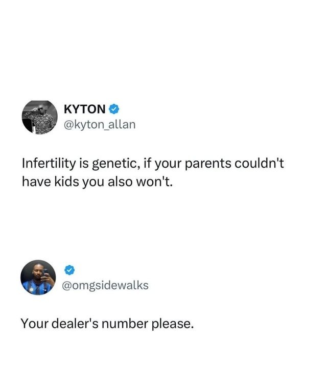 Infertility is genetic, if your parents couldn't have kids you also won't. Your dealer's number please.
