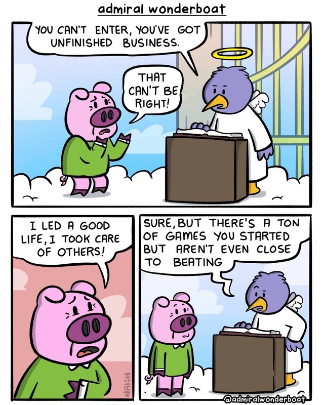 YOU CAN'T ENTER, YOU'VE GOT UNFINISHED BUSINESS. THAT CAN'T BE RIGHT! I LED A GOOD LIFE, I TOOK CARE OF OTHERS! SURE, BUT THERE'S A TON OF GAMES YOU STARTED BUT AREN'T EVEN CLOSE TO BEATING