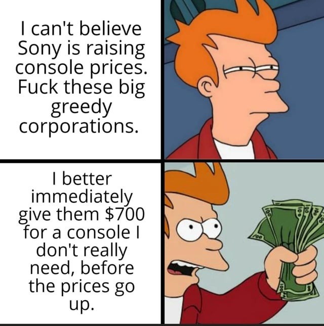 I can't believe Sony is raising console prices. Fuck these big greedy corporations. I better immediately give them $700 for a console I don't really need, before the prices go up.