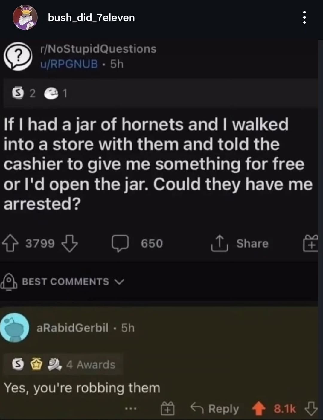 bush_did_7eleven
r/NoStupidQuestions
u/RPGNUB . 5h
S 2 C 1
If I had a jar of hornets and I walked into a store with them and told the cashier to give me something for free or I'd open the jar. Could they have me arrested?
3799 650 Share
BEST COMMENTS
aRabidGerbil . 5h
S 4 Awards
Yes, you're robbing them