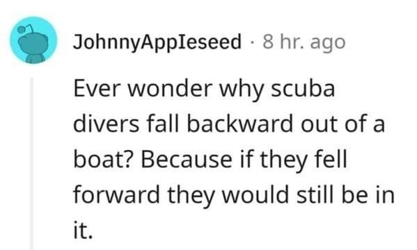 Ever wonder why scuba divers fall backward out of a boat? Because if they fell forward they would still be in it.