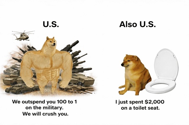 U.S. We outspend you 100 to 1 on the military. We will crush you. Also U.S. I just spent $2,000 on a toilet seat.