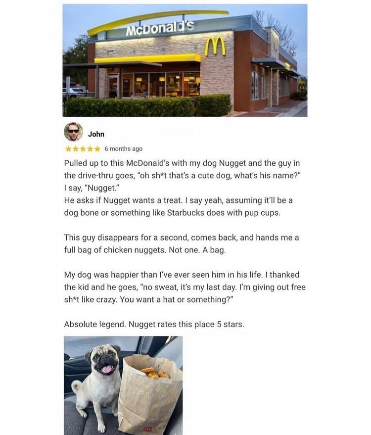 McDonald's
John
6 months ago
Pulled up to this McDonald's with my dog Nugget and the guy in the drive-thru goes, 