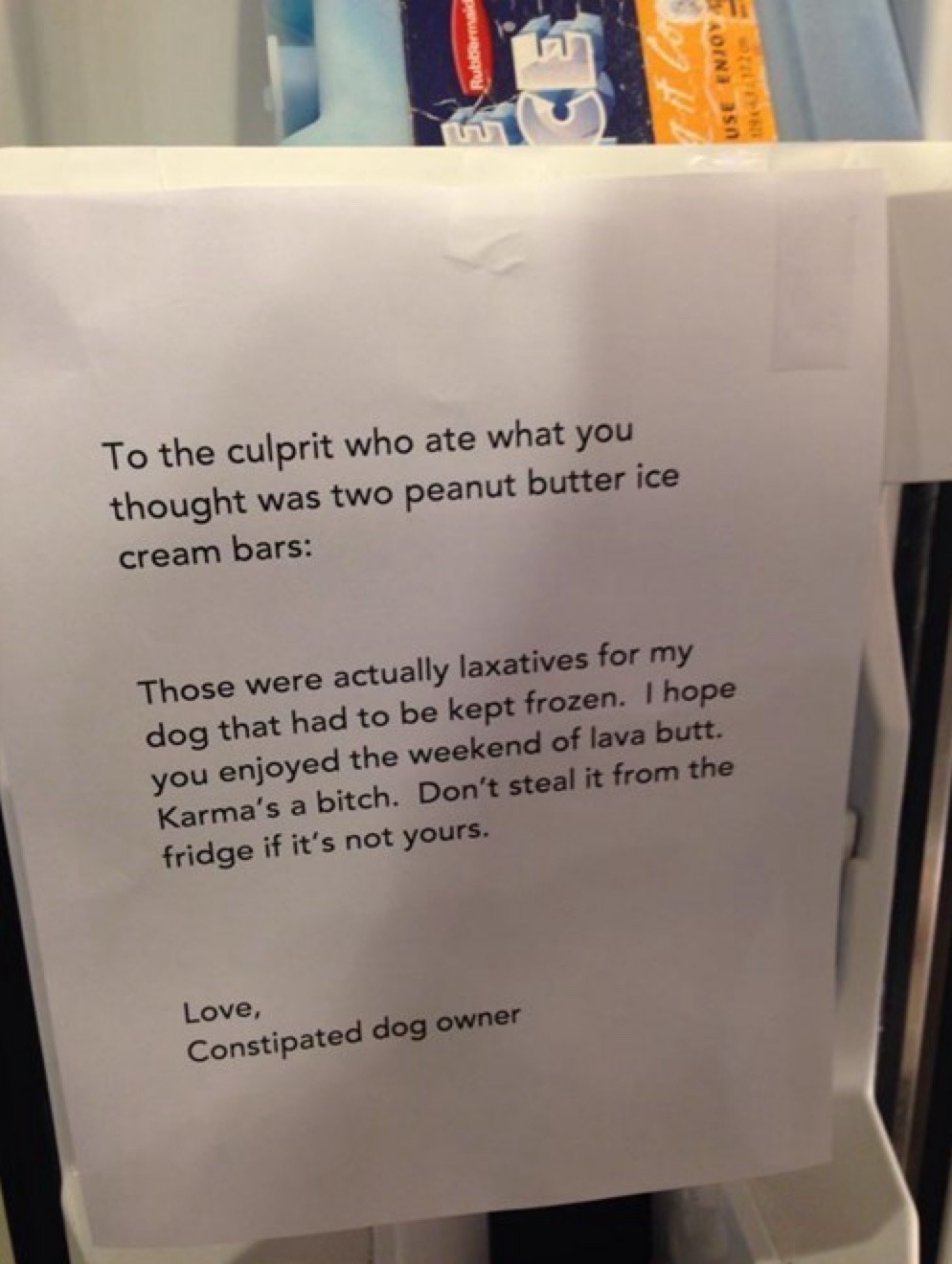 To the culprit who ate what you thought was two peanut butter ice cream bars: Those were actually laxatives for my dog that had to be kept frozen. I hope you enjoyed the weekend of lava butt. Karma's a bitch. Don't steal it from the fridge if it's not yours. Love, Constipated dog owner