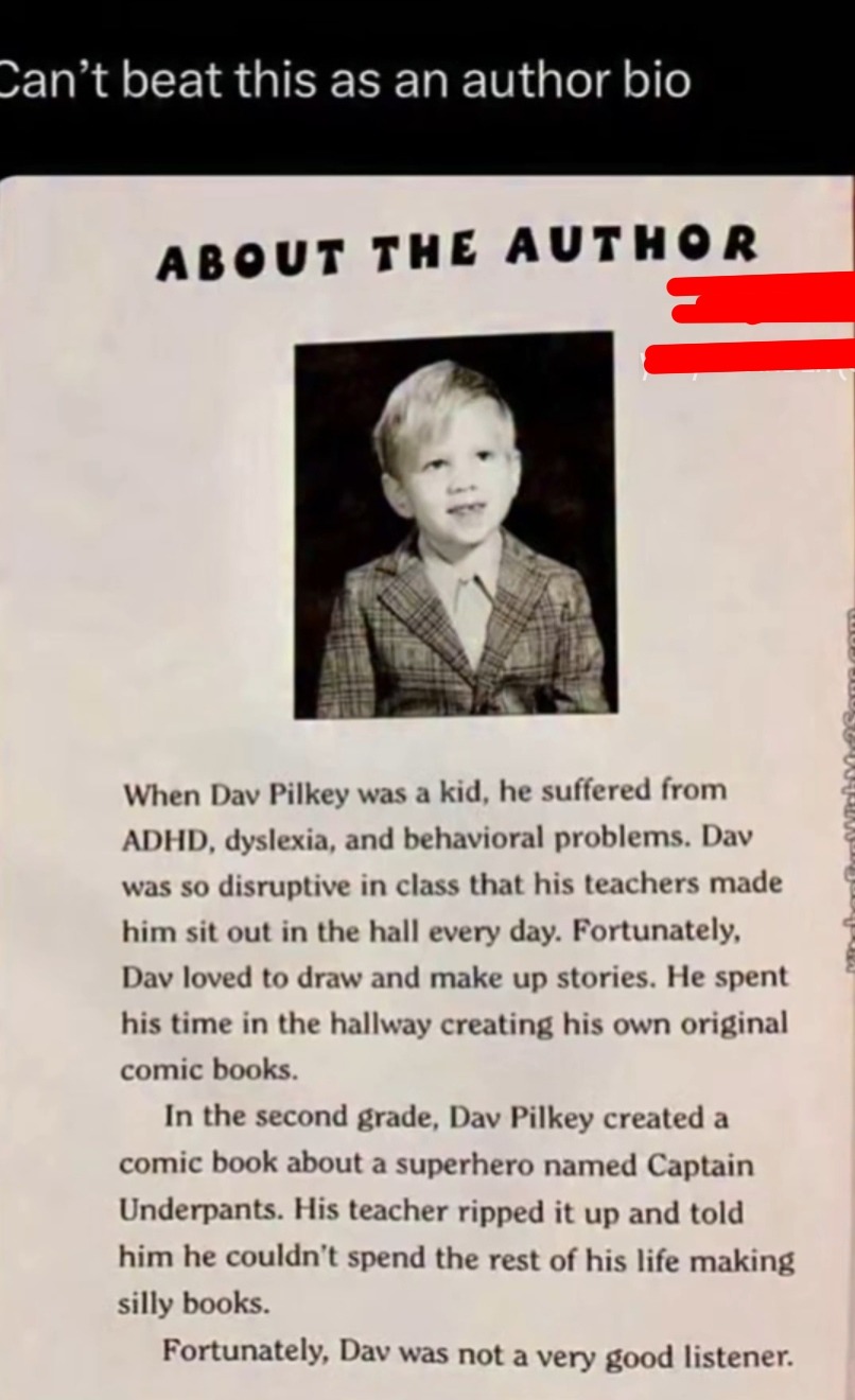 Can't beat this as an author bio. ABOUT THE AUTHOR. When Dav Pilkey was a kid, he suffered from ADHD, dyslexia, and behavioral problems. Dav was so disruptive in class that his teachers made him sit out in the hall every day. Fortunately, Dav loved to draw and make up stories. He spent his time in the hallway creating his own original comic books. 