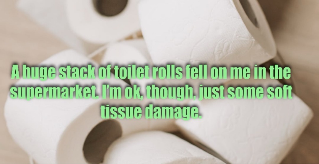 A huge stack of toilet rolls fell on me in the supermarket. I'm ok, though, just some soft tissue damage.