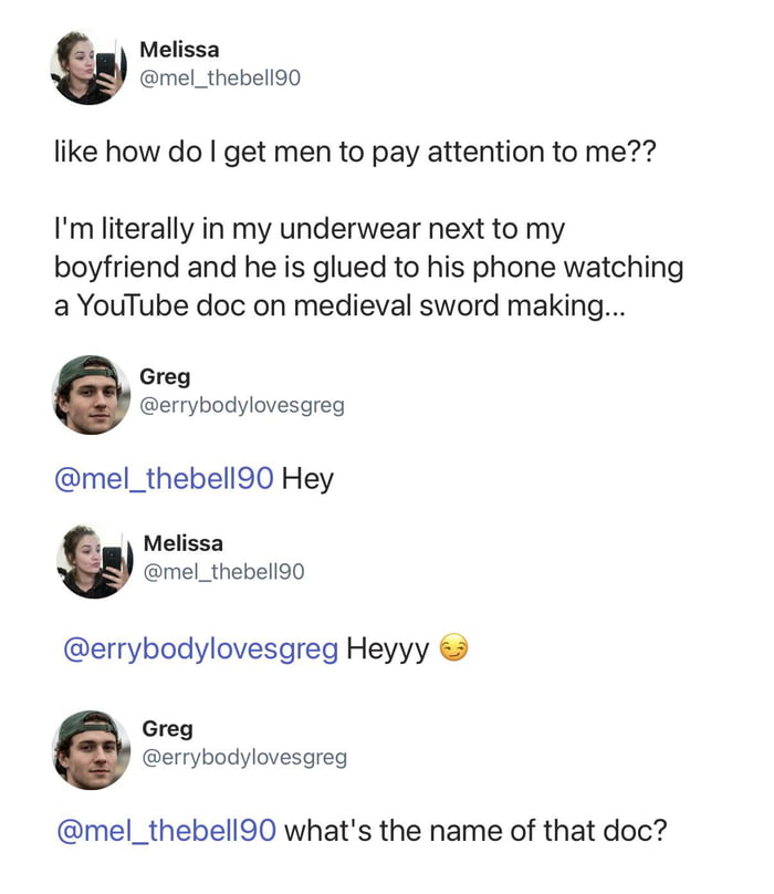 Melissa @mel_thebell90 like how do I get men to pay attention to me?? I'm literally in my underwear next to my boyfriend and he is glued to his phone watching a YouTube doc on medieval sword making... Greg @errybodylovesgreg @mel_thebell90 Hey Melissa @mel_thebell90 @errybodylovesgreg Heyyy 😉 Greg @errybodylovesgreg @mel_thebell90 what's the name o