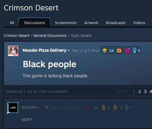 Crimson Desert. All. Discussions. Screenshots. Artwork. Broadcasts. Videos. Crimson Desert > General Discussions > Topic Details. Nezuko Pizza Delivery. Mar 21 @ 5:38am. Black people. This game is lacking black people. Showing 1-15 of 239 comments. NoFuFu. Mar 21 @ 5:38am. GOTY.