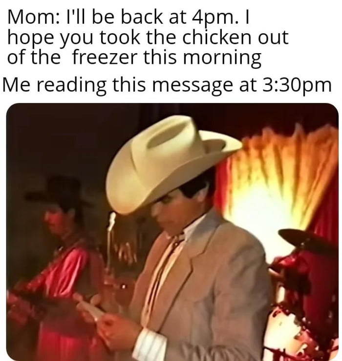 Mom: I'll be back at 4pm. I hope you took the chicken out of the freezer this morning. Me reading this message at 3:30pm.