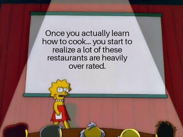 Once you actually learn how to cook... you start to realize a lot of these restaurants are heavily over rated.
