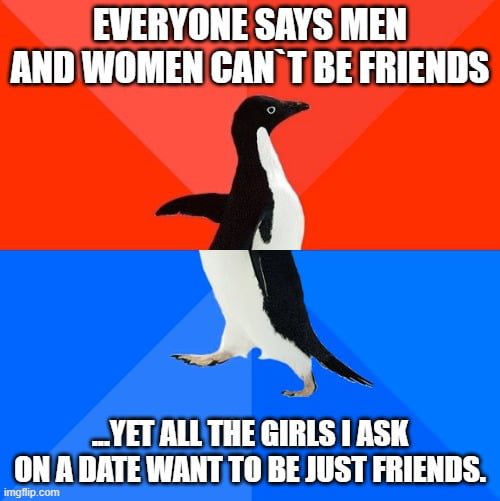 EVERYONE SAYS MEN AND WOMEN CAN'T BE FRIENDS ...YET ALL THE GIRLS I ASK ON A DATE WANT TO BE JUST FRIENDS.