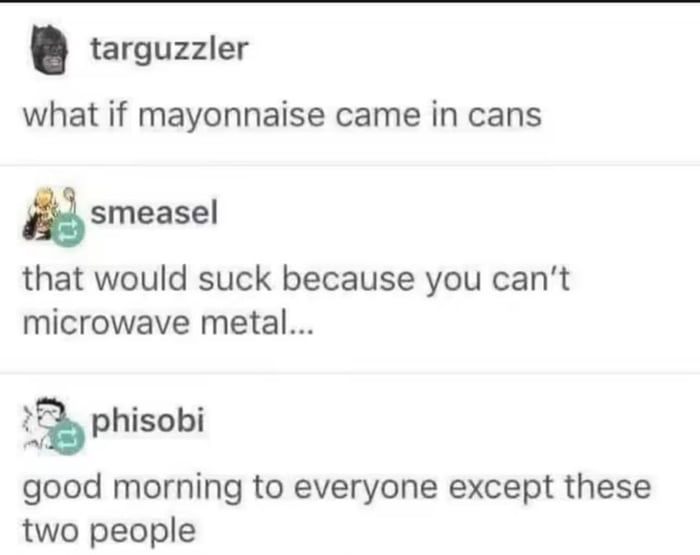 targuzzler what if mayonnaise came in cans
smeasel that would suck because you can't microwave metal...
phisobi good morning to everyone except these two people