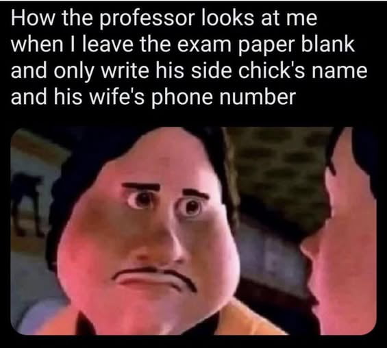 How the professor looks at me when I leave the exam paper blank and only write his side chick's name and his wife's phone number