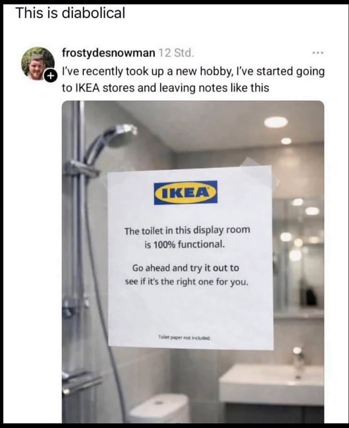 This is diabolical. frostydesnowman 12 Std. I've recently took up a new hobby, I've started going to IKEA stores and leaving notes like this. IKEA. The toilet in this display room is 100% functional. Go ahead and try it out to see if it's the right one for you. Toilet paper not included.