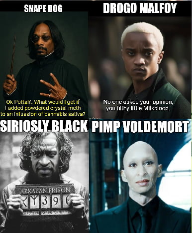 SNAPE DOG DROGO MALFOY Ok Pottah'. What would I get if I added powdered crystal meth to an Infussion of cannabis sativa? No one asked your opinion, you filthy little Milkblood. SIRIOSLY BLACK AZKABAN PRISON PIMP VOLDEMORT
