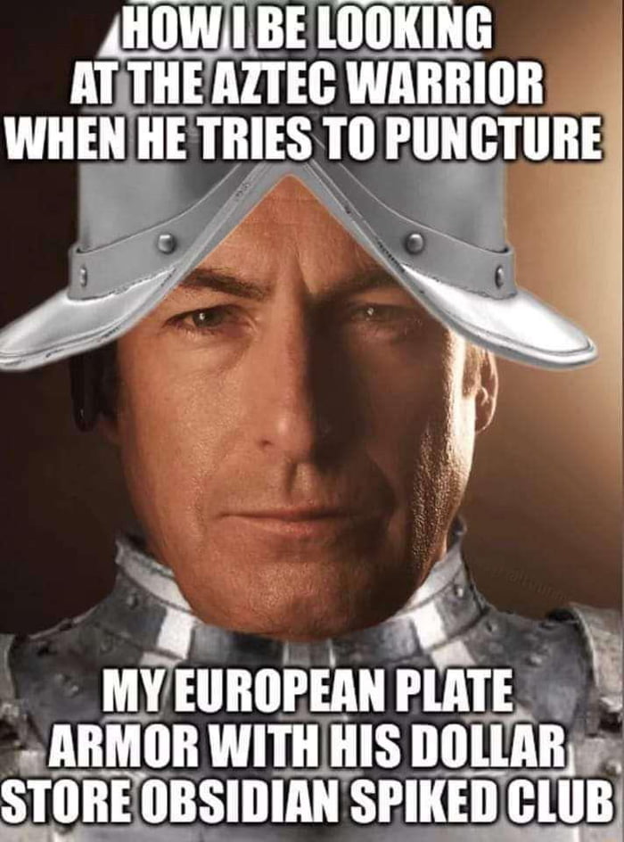 HOW I BE LOOKING AT THE AZTEC WARRIOR WHEN HE TRIES TO PUNCTURE MY EUROPEAN PLATE ARMOR WITH HIS DOLLAR STORE OBSIDIAN SPIKED CLUB