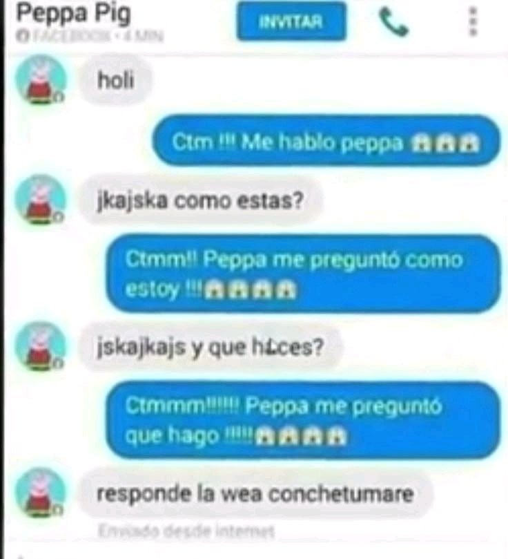 Peppa Pig. INVITAR. holi. Ctm !!! Me hablo peppa. jkajska como estas? Ctmm!! Peppa me preguntó como estoy. jskajkajs y que haces? Ctmmmm!!!!!! Peppa me preguntó que hago. responde la wea conchetumare. Enviado desde internet.