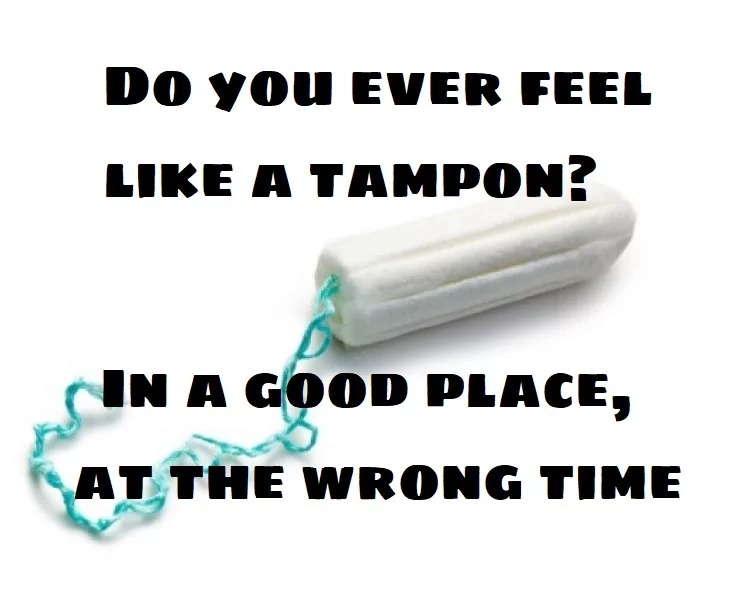 DO YOU EVER FEEL LIKE A TAMPON? IN A GOOD PLACE, AT THE WRONG TIME