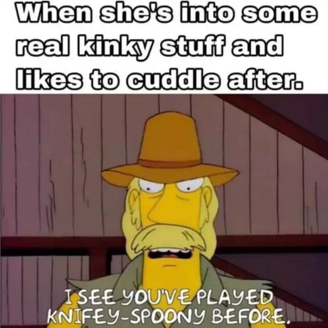 When she's into some real kinky stuff and likes to cuddle after. I SEE YOU'VE PLAYED KNIFEY-SPOONY BEFORE.