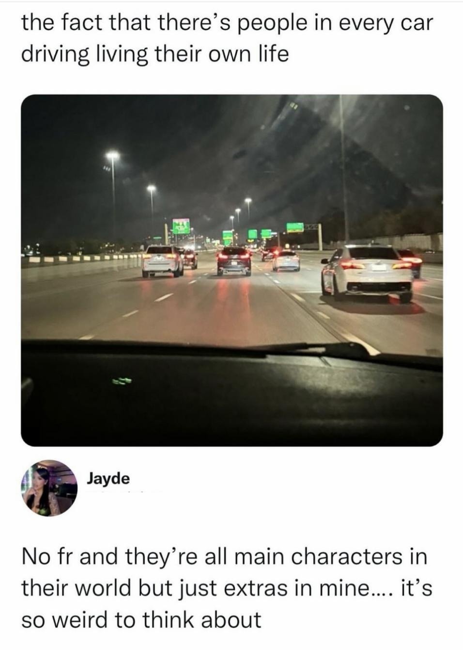 the fact that there's people in every car driving living their own life. Jayde. No fr and they're all main characters in their world but just extras in mine.... it's so weird to think about.
