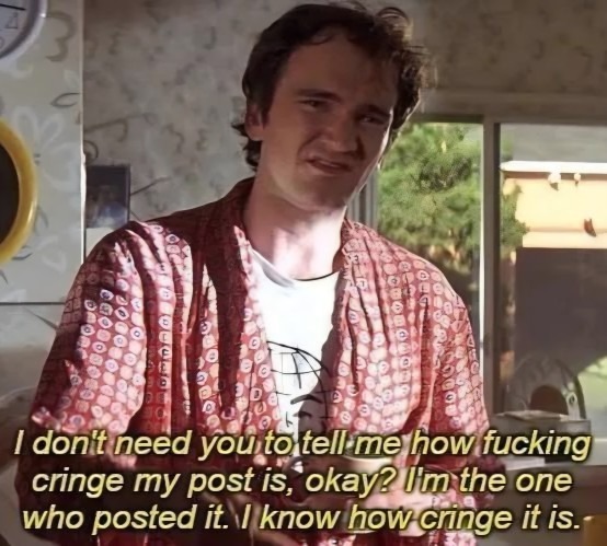 I don't need you to tell me how fucking cringe my post is, okay? I'm the one who posted it. I know how cringe it is.