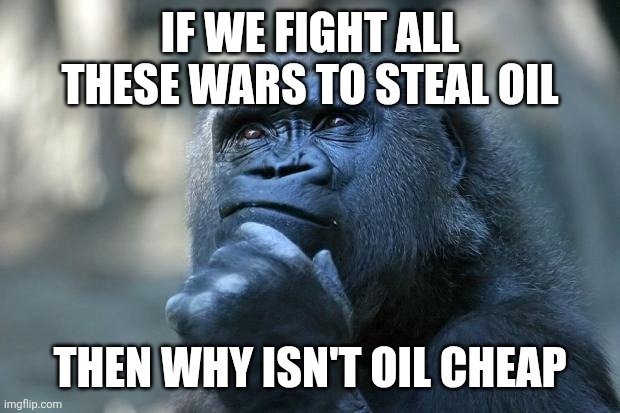IF WE FIGHT ALL THESE WARS TO STEAL OIL THEN WHY ISN'T OIL CHEAP