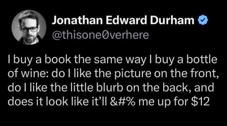Jonathan Edward Durham @thisone0verhere I buy a book the same way I buy a bottle of wine: do I like the picture on the front, do I like the little blurb on the back, and does it look like it'll &##% me up for $12