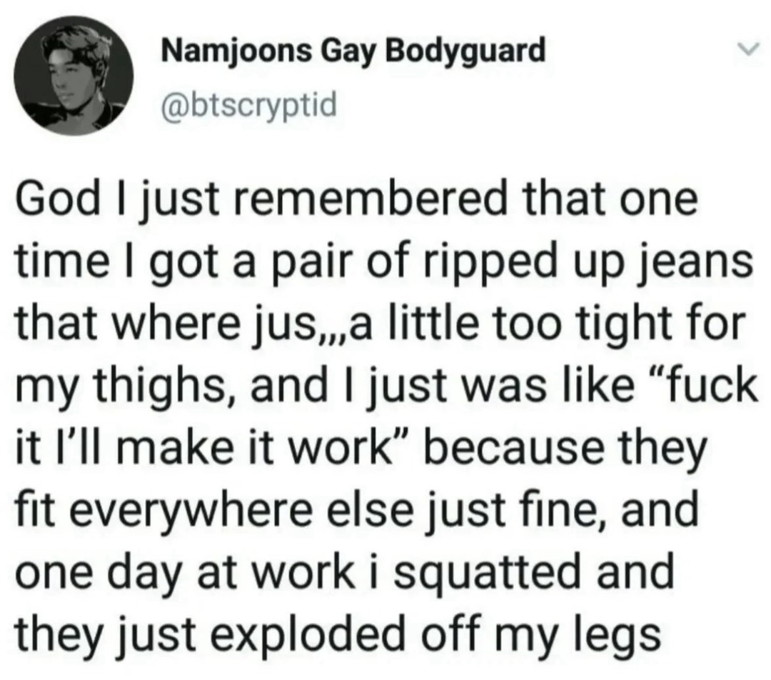 Namjoons Gay Bodyguard @btscryptid God I just remembered that one time I got a pair of ripped up jeans that were just a little too tight for my thighs, and I just was like “fuck it I’ll make it work” because they fit everywhere else just fine, and one day at work I squatted and they just exploded off my legs.