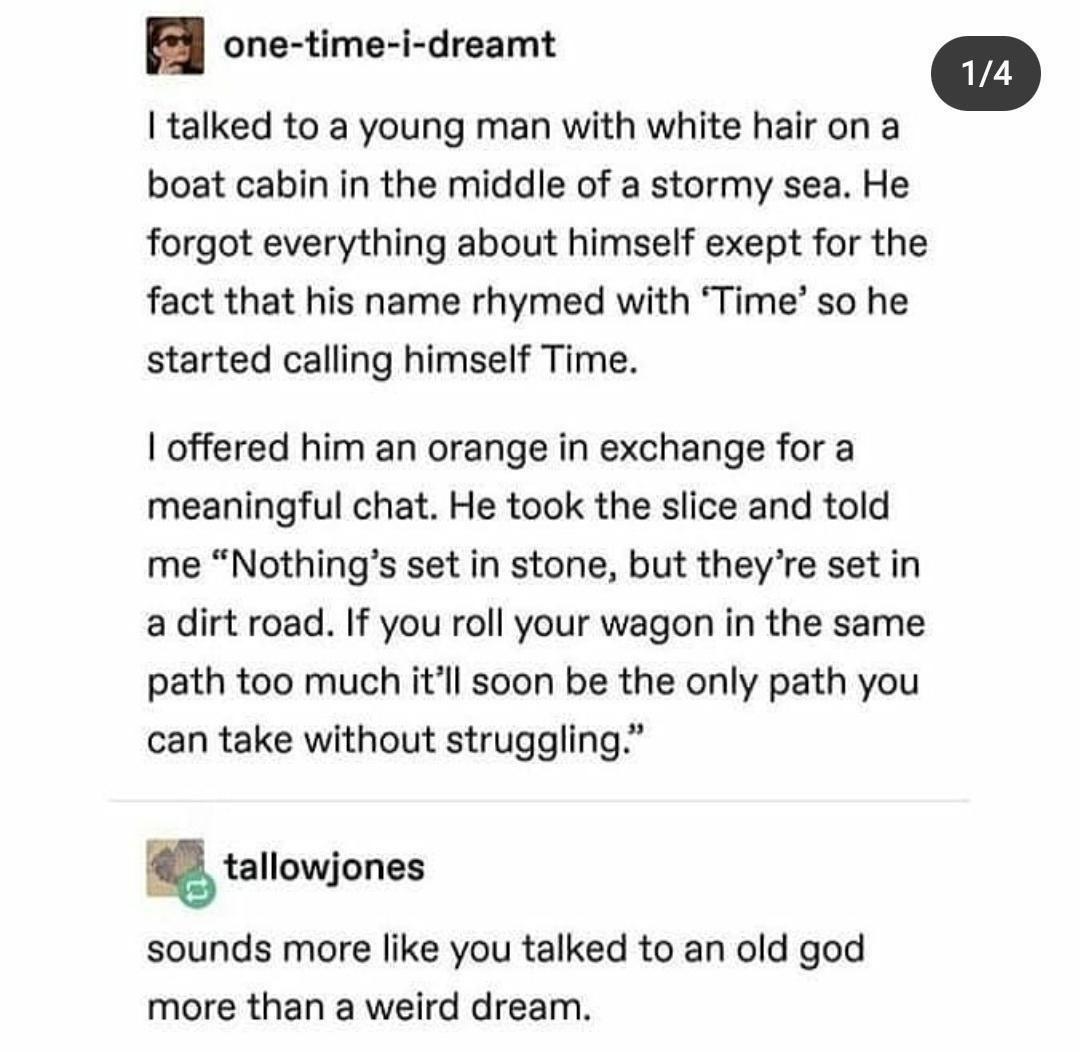 I talked to a young man with white hair on a boat cabin in the middle of a stormy sea. He forgot everything about himself except for the fact that his name rhymed with 'Time' so he started calling himself Time. I offered him an orange in exchange for a meaningful chat. He took the slice and told me 