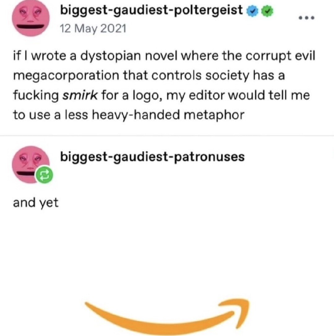 biggest-gaudiest-poltergeist
12 May 2021
if I wrote a dystopian novel where the corrupt evil megacorporation that controls society has a fucking smirk for a logo, my editor would tell me to use a a less heavy-handed metaphor
biggest-gaudiest-patronuses
and yet
[Amazon logo resembling a smirk]