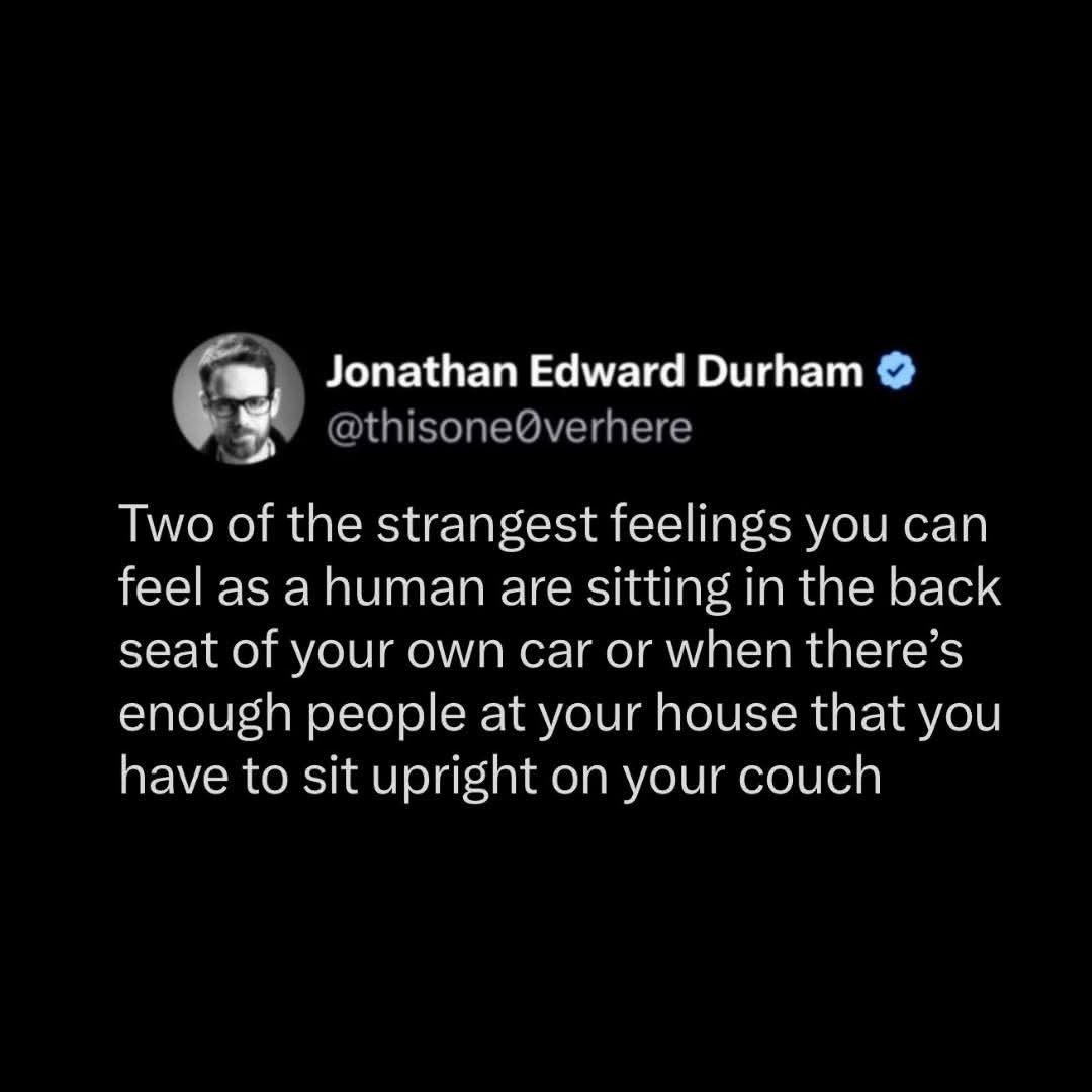 Jonathan Edward Durham @thisone0verhere Two of the strangest feelings you can feel as a human are sitting in the back seat of your own car or when there's enough people at your house that you have to sit upright on your couch
