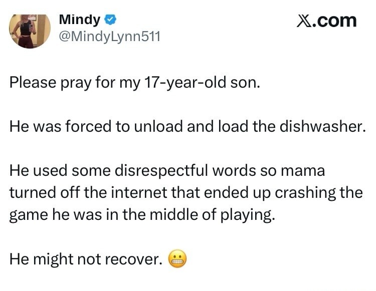 Mindy @MindyLynn511 X.com Please pray for my 17-year-old son. He was forced to unload and load the dishwasher. He used some disrespectful words so mama turned off the internet that ended up crashing the game he was in the middle of playing. He might not recover. 😬