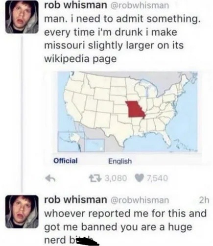 rob whisman @robwhisman man. i need to admit something. every time i'm drunk i make missouri slightly larger on its wikipedia page. Official English. rob whisman @robwhisman 2h whoever reported me for this and got me banned you are a huge nerd bi***
