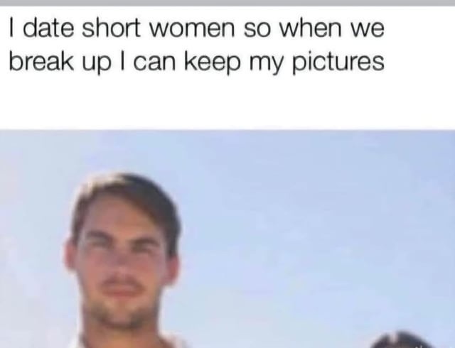 I date short women so when we break up I can keep my pictures