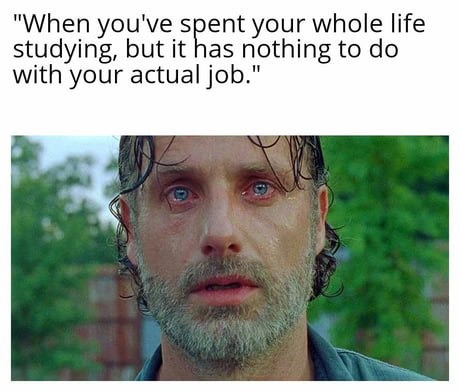 When you've spent your whole life studying, but it has nothing to do with your actual job.