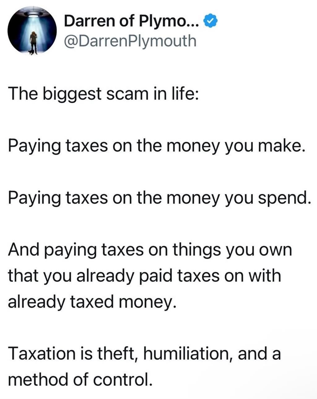 The biggest scam in life: Paying taxes on the money you make. Paying taxes on the money you spend. And paying taxes on things you own that you already paid taxes on with already taxed money. Taxation is theft, humiliation, and a method of control.