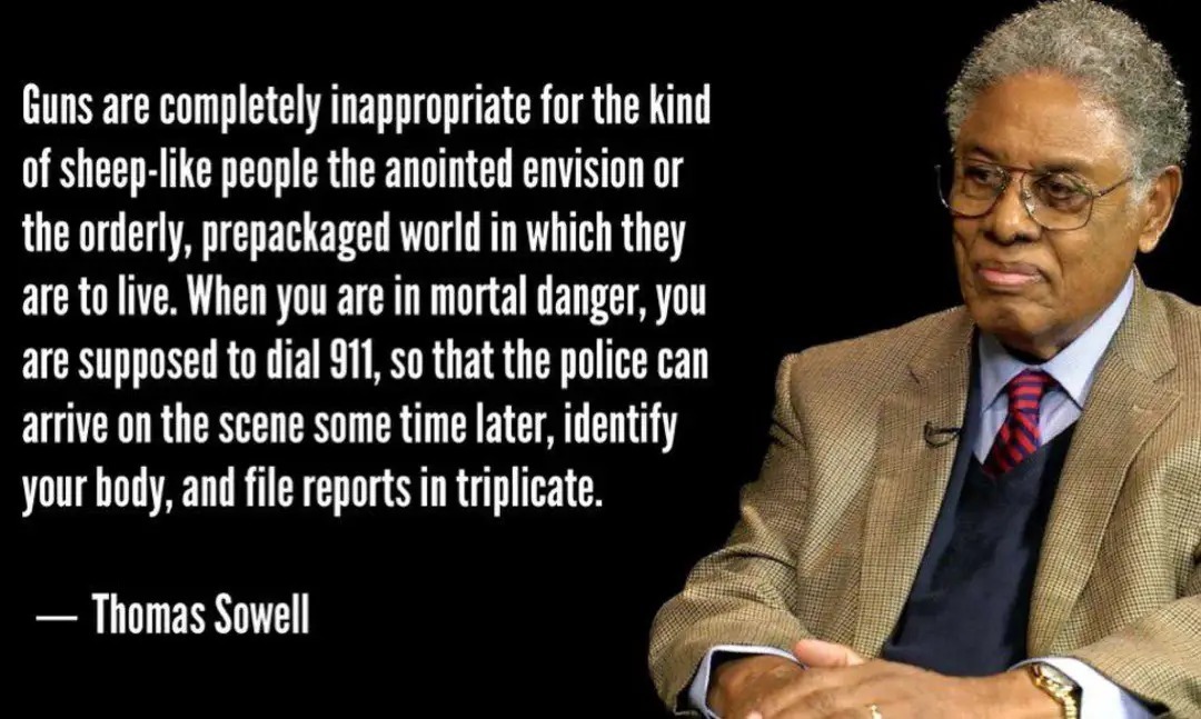 Guns are completely inappropriate for the kind of sheep-like people the anointed envision or the orderly, prepackaged world in which they are to live. When you are in mortal danger, you are supposed to dial 911, so that the police can arrive on the scene some time later, identify your body, and file reports in triplicate. — Thomas Sowell