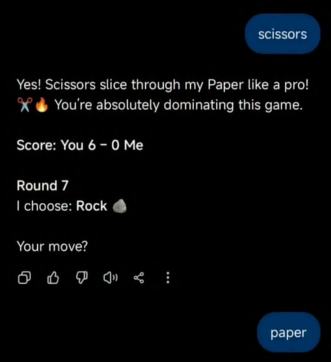 Yes! Scissors slice through my Paper like a pro! You're absolutely dominating this game. Score: You 6 - 0 Me. Round 7. I choose: Rock. Your move? scissors paper
