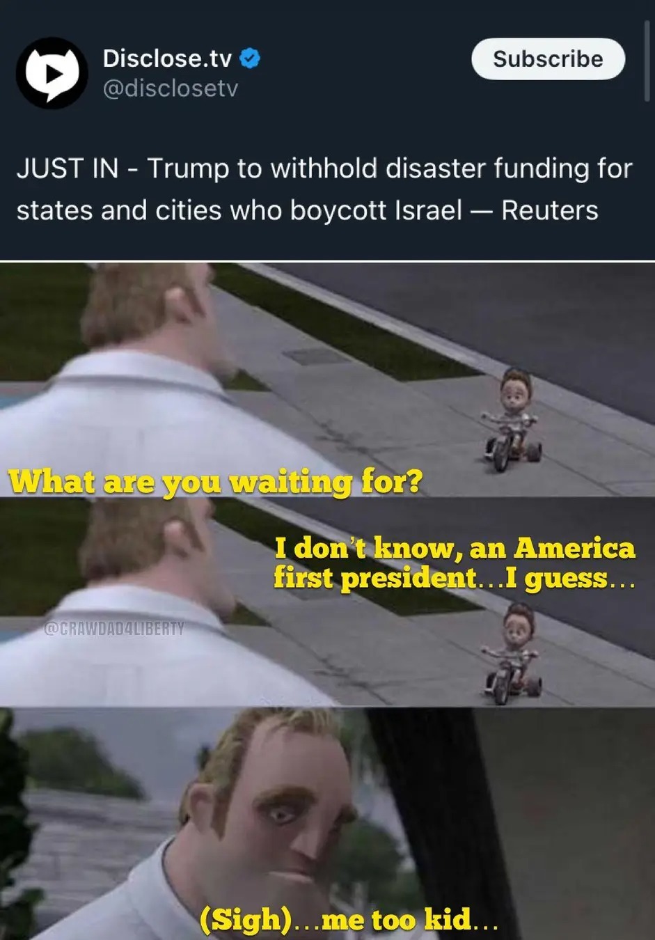 JUST IN - Trump to withhold disaster funding for states and cities who boycott Israel — Reuters. What are you waiting for? I don't know, an America first president... I guess... (Sigh)...me too kid... Disclose.tv @disclosetv Subscribe @CRAWDAD4LIBERTY