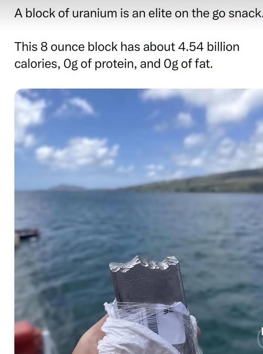 A block of uranium is an elite on the go snack. This 8 ounce block has about 4.54 billion calories, 0g of protein, and 0g of fat.