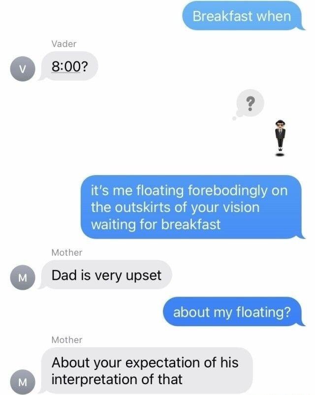 Breakfast when Vader 8:00? it's me floating forebodingly on the outskirts of your vision waiting for breakfast Mother Dad is very upset about my floating? Mother About your expectation of his interpretation of that